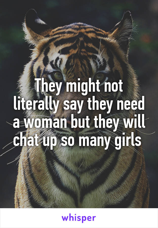 They might not literally say they need a woman but they will chat up so many girls 