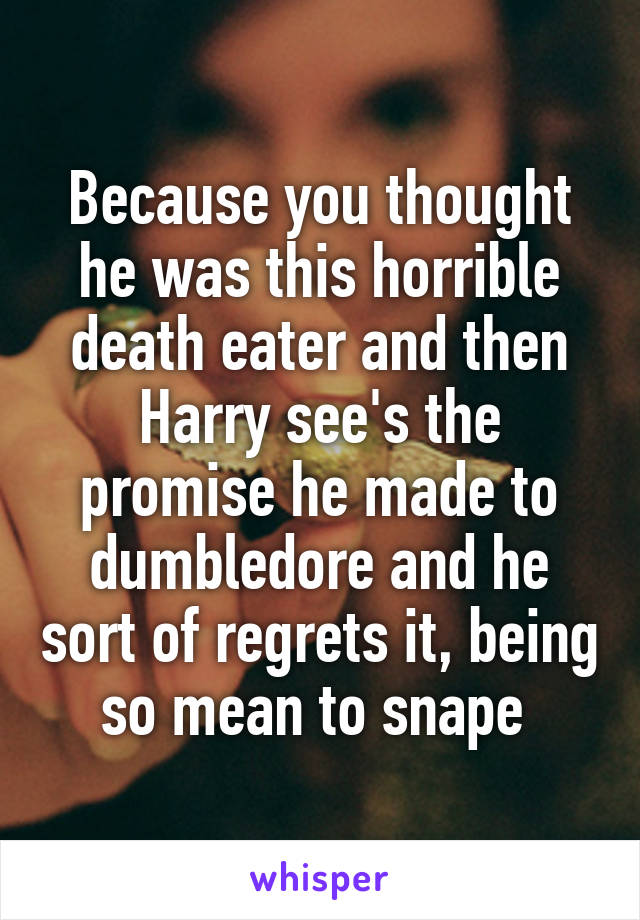 Because you thought he was this horrible death eater and then Harry see's the promise he made to dumbledore and he sort of regrets it, being so mean to snape 