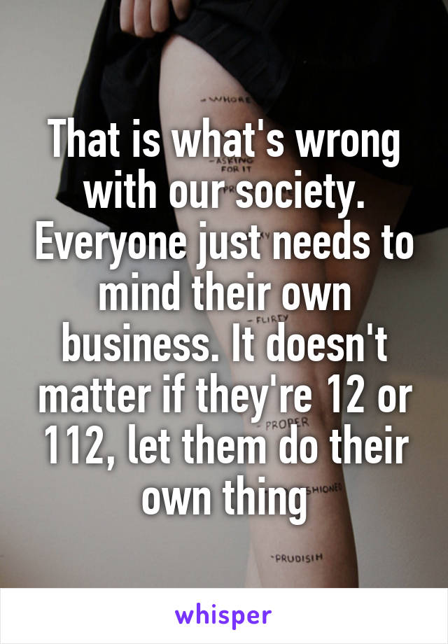 That is what's wrong with our society. Everyone just needs to mind their own business. It doesn't matter if they're 12 or 112, let them do their own thing