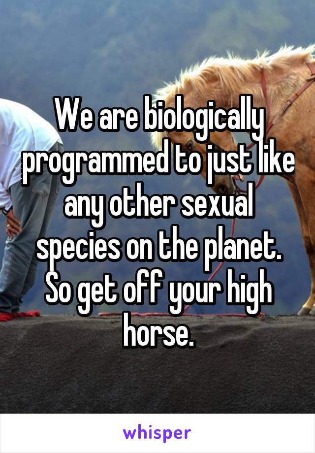 We are biologically programmed to just like any other sexual species on the planet. So get off your high horse.