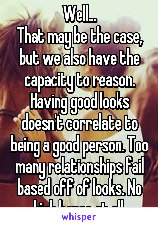 Well...
That may be the case, but we also have the capacity to reason. Having good looks doesn't correlate to being a good person. Too many relationships fail based off of looks. No high horse at all.