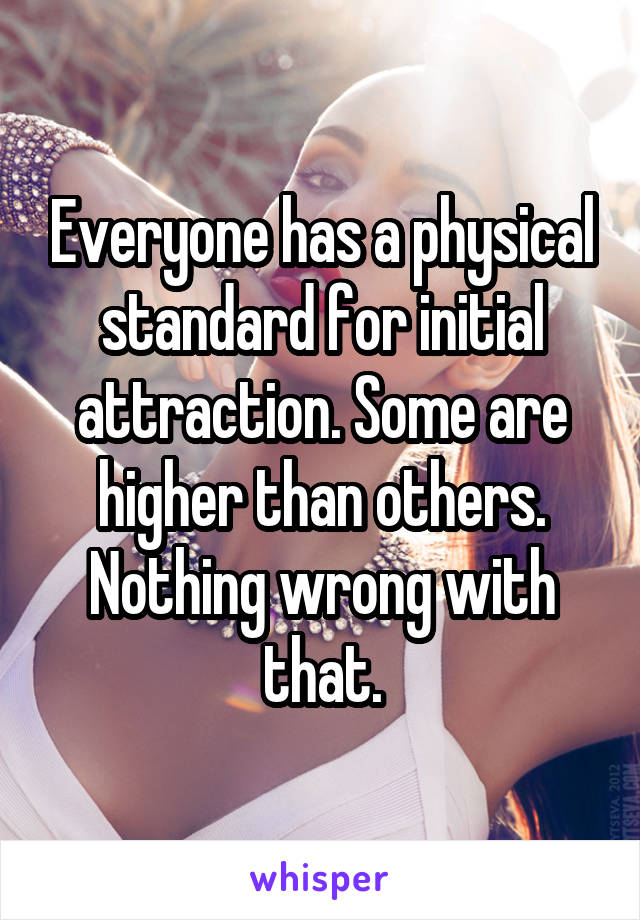 Everyone has a physical standard for initial attraction. Some are higher than others. Nothing wrong with that.