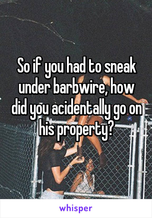 So if you had to sneak under barbwire, how did you acidentally go on his property?
