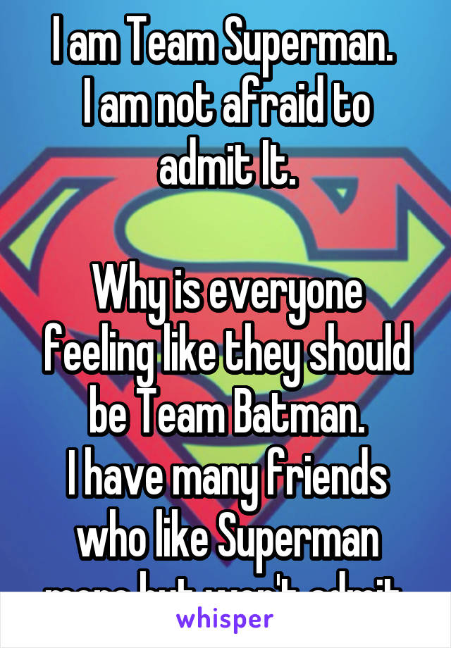 I am Team Superman. 
I am not afraid to admit It.

Why is everyone feeling like they should be Team Batman.
I have many friends who like Superman more but won't admit.