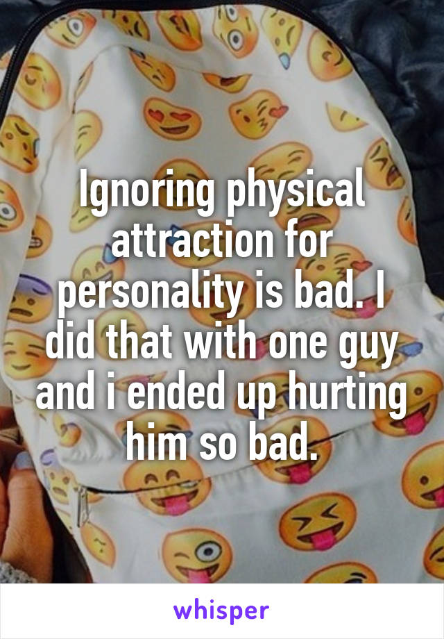 Ignoring physical attraction for personality is bad. I did that with one guy and i ended up hurting him so bad.