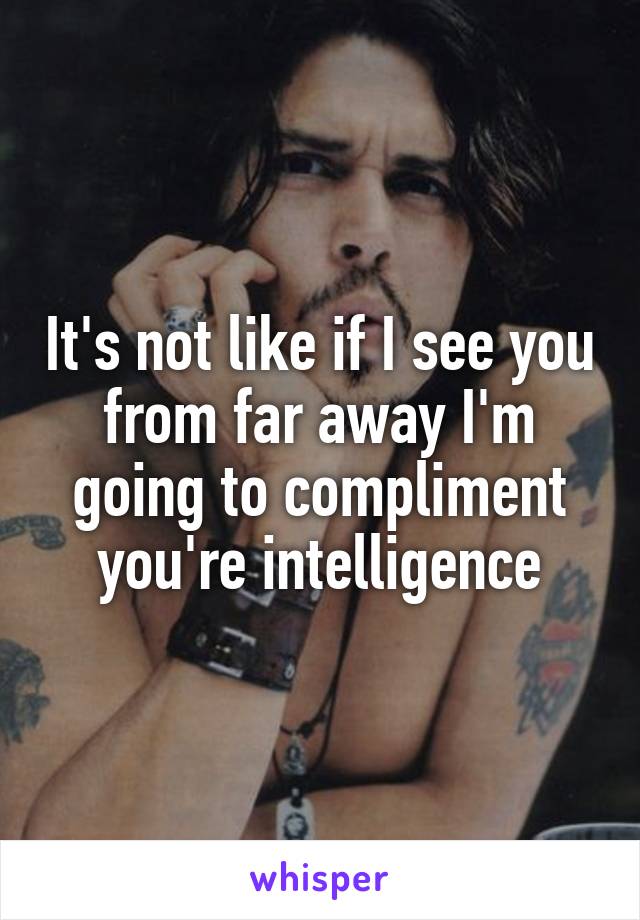 It's not like if I see you from far away I'm going to compliment you're intelligence