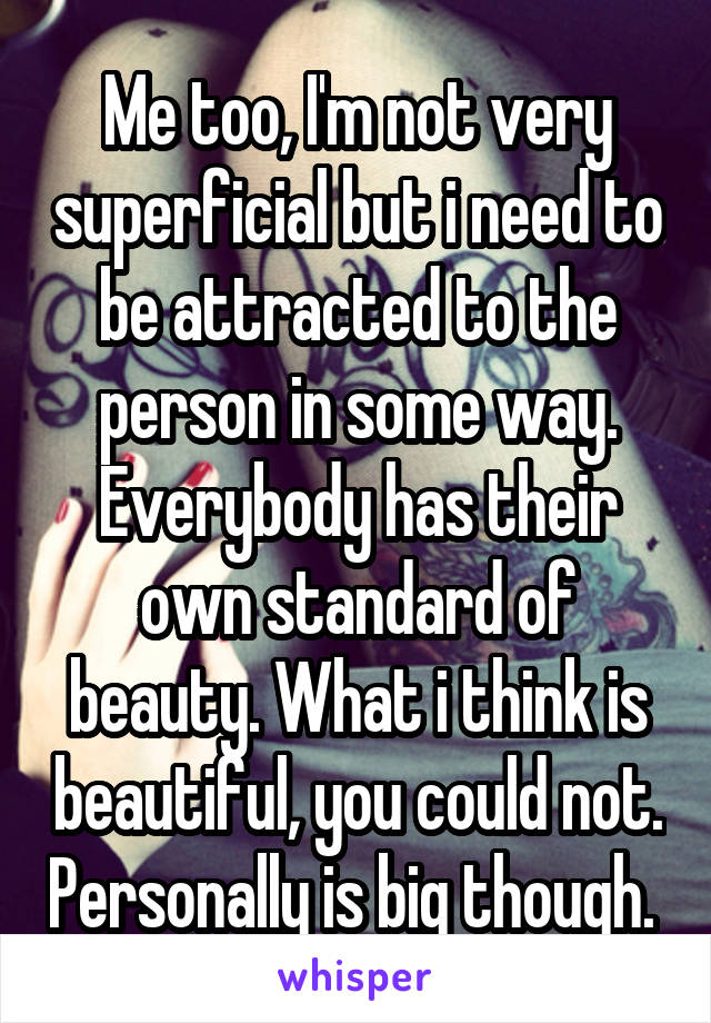 Me too, I'm not very superficial but i need to be attracted to the person in some way. Everybody has their own standard of beauty. What i think is beautiful, you could not. Personally is big though. 