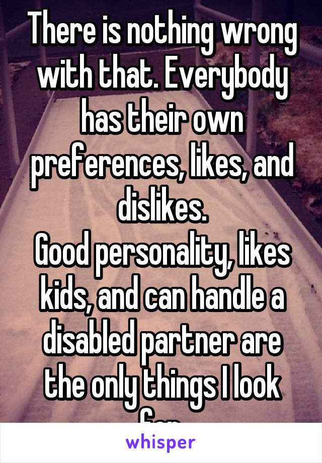 There is nothing wrong with that. Everybody has their own preferences, likes, and dislikes.
Good personality, likes kids, and can handle a disabled partner are the only things I look for.