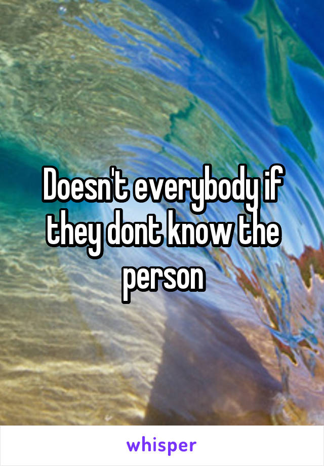 Doesn't everybody if they dont know the person