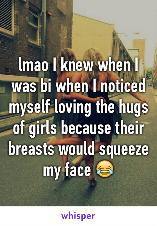 lmao I knew when I was bi when I noticed myself loving the hugs of girls because their breasts would squeeze my face 😂