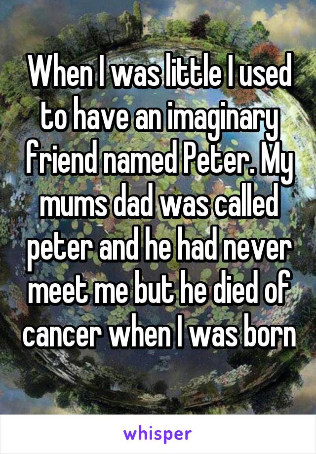 When I was little I used to have an imaginary friend named Peter. My mums dad was called peter and he had never meet me but he died of cancer when I was born 