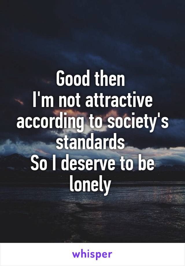 Good then 
I'm not attractive according to society's standards 
So I deserve to be lonely 