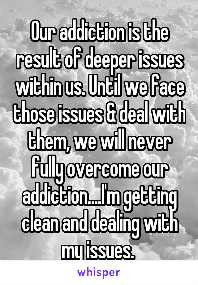 Our addiction is the result of deeper issues within us. Until we face those issues & deal with them, we will never fully overcome our addiction....I'm getting clean and dealing with my issues. 