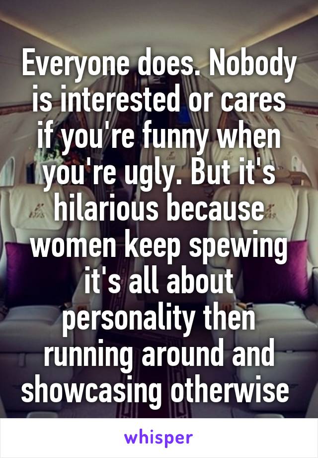 Everyone does. Nobody is interested or cares if you're funny when you're ugly. But it's hilarious because women keep spewing it's all about personality then running around and showcasing otherwise 