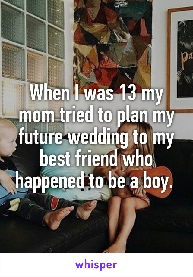 When I was 13 my mom tried to plan my future wedding to my best friend who happened to be a boy. 