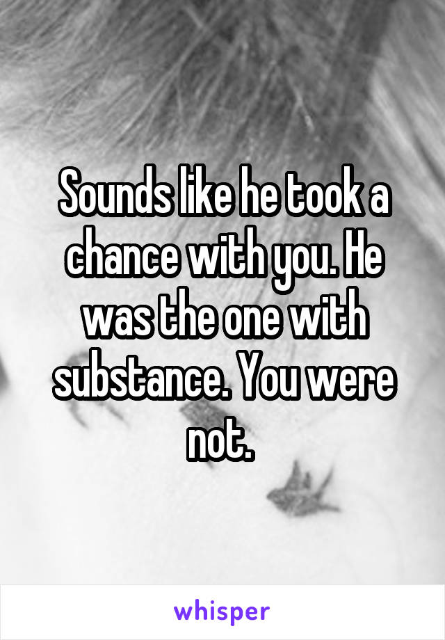 Sounds like he took a chance with you. He was the one with substance. You were not. 