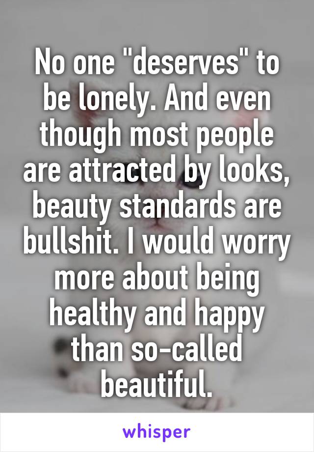 No one "deserves" to be lonely. And even though most people are attracted by looks, beauty standards are bullshit. I would worry more about being healthy and happy than so-called beautiful.