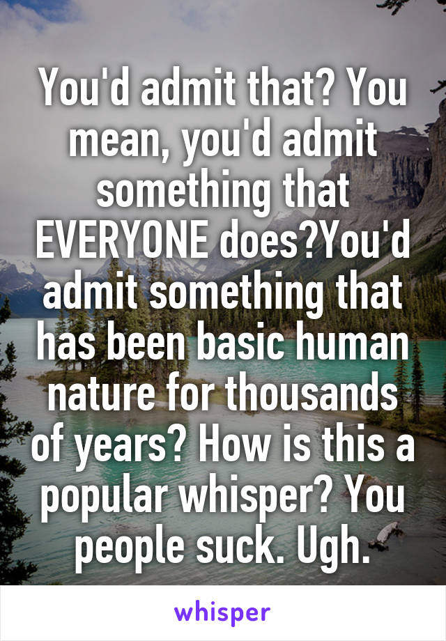 You'd admit that? You mean, you'd admit something that EVERYONE does?You'd admit something that has been basic human nature for thousands of years? How is this a popular whisper? You people suck. Ugh.