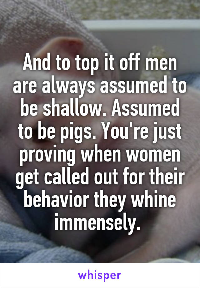 And to top it off men are always assumed to be shallow. Assumed to be pigs. You're just proving when women get called out for their behavior they whine immensely. 