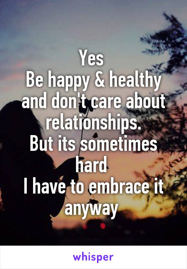 Yes 
Be happy & healthy and don't care about relationships.
But its sometimes hard 
I have to embrace it anyway 