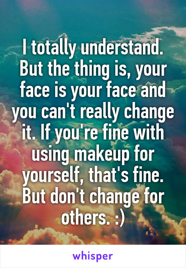 I totally understand. But the thing is, your face is your face and you can't really change it. If you're fine with using makeup for yourself, that's fine. But don't change for others. :)