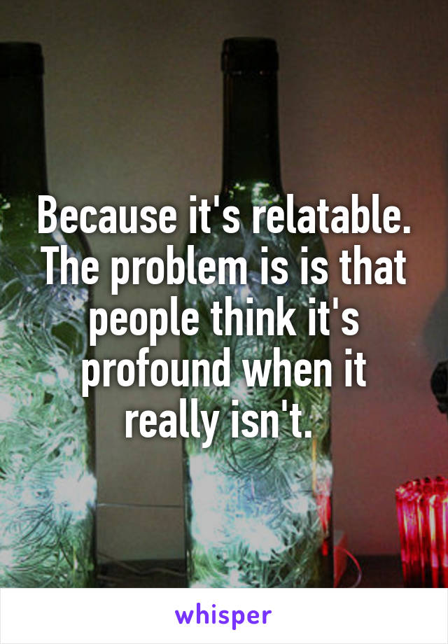 Because it's relatable. The problem is is that people think it's profound when it really isn't. 