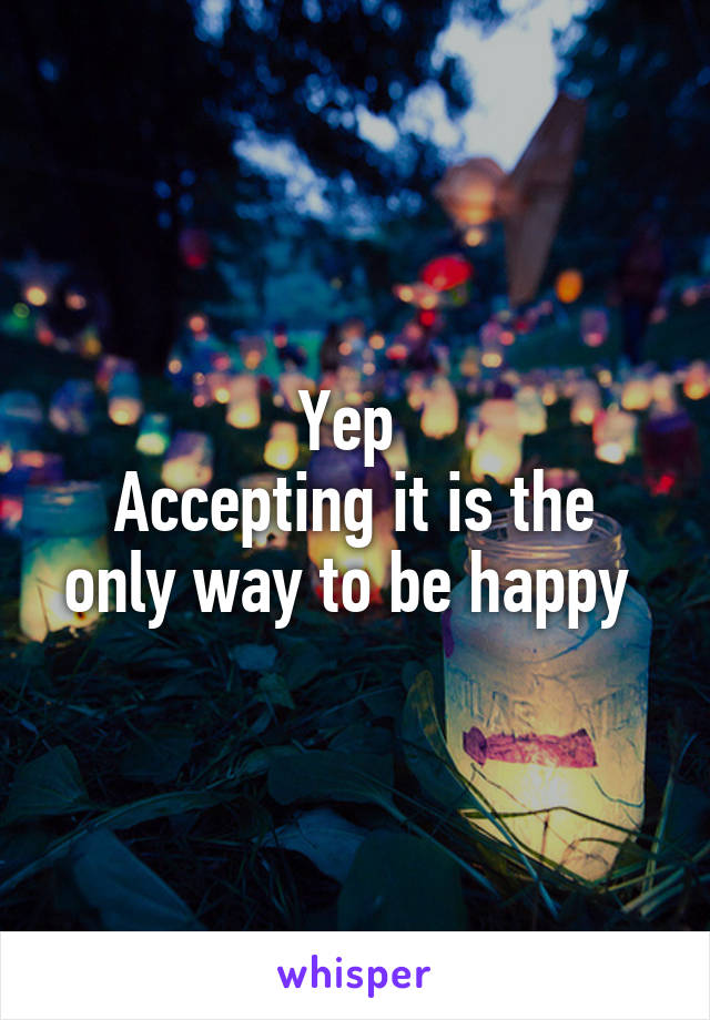 Yep 
Accepting it is the only way to be happy 