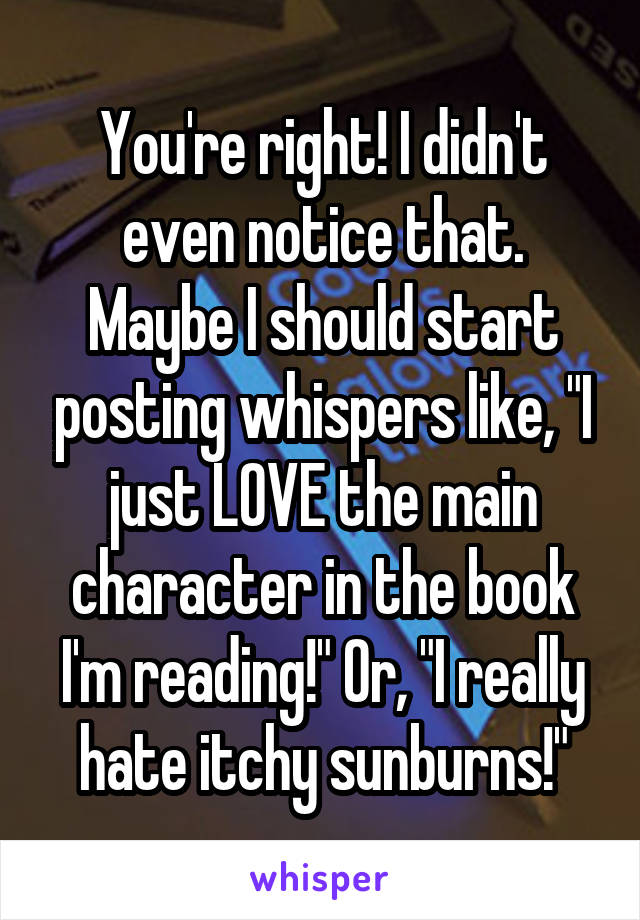 You're right! I didn't even notice that. Maybe I should start posting whispers like, "I just LOVE the main character in the book I'm reading!" Or, "I really hate itchy sunburns!"