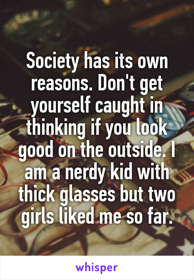 Society has its own reasons. Don't get yourself caught in thinking if you look good on the outside. I am a nerdy kid with thick glasses but two girls liked me so far.