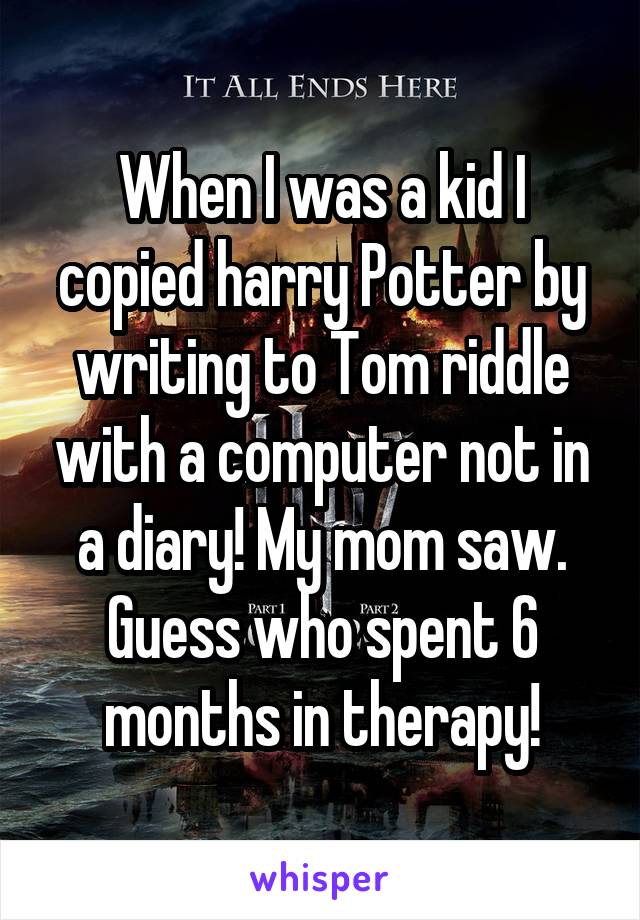 When I was a kid I copied harry Potter by writing to Tom riddle with a computer not in a diary! My mom saw. Guess who spent 6 months in therapy!