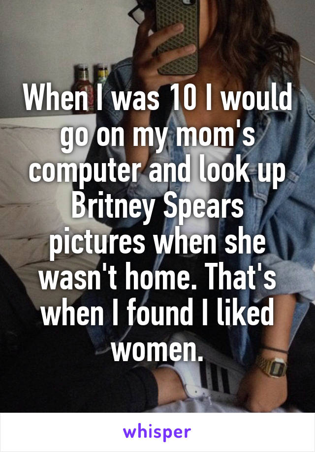 When I was 10 I would go on my mom's computer and look up Britney Spears pictures when she wasn't home. That's when I found I liked women.