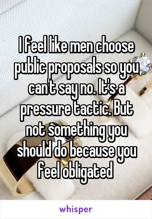 I feel like men choose public proposals so you can't say no. It's a pressure tactic. But not something you should do because you feel obligated 