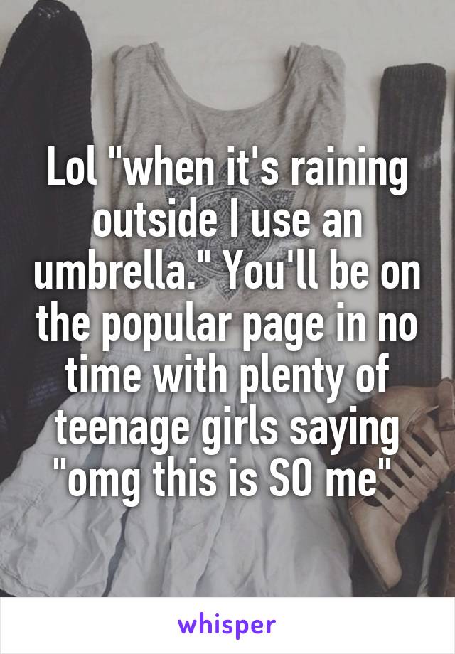 Lol "when it's raining outside I use an umbrella." You'll be on the popular page in no time with plenty of teenage girls saying "omg this is SO me" 