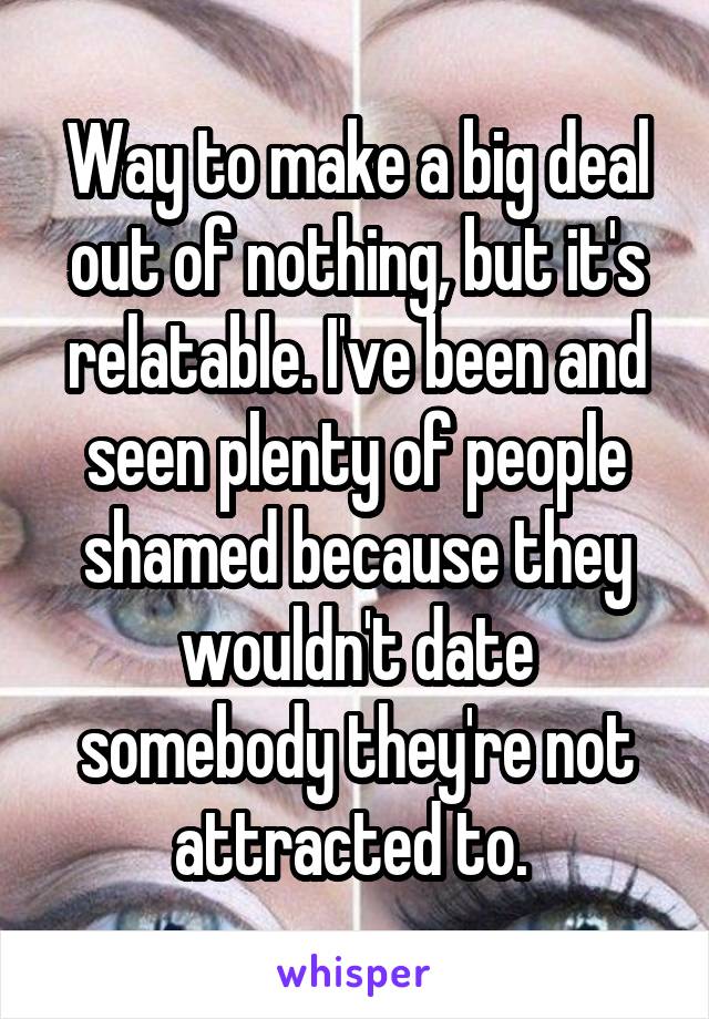 Way to make a big deal out of nothing, but it's relatable. I've been and seen plenty of people shamed because they wouldn't date somebody they're not attracted to. 