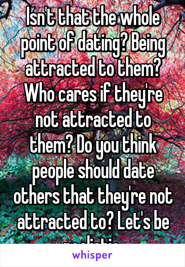 Isn't that the whole point of dating? Being attracted to them? Who cares if they're not attracted to them? Do you think people should date others that they're not attracted to? Let's be realistic.