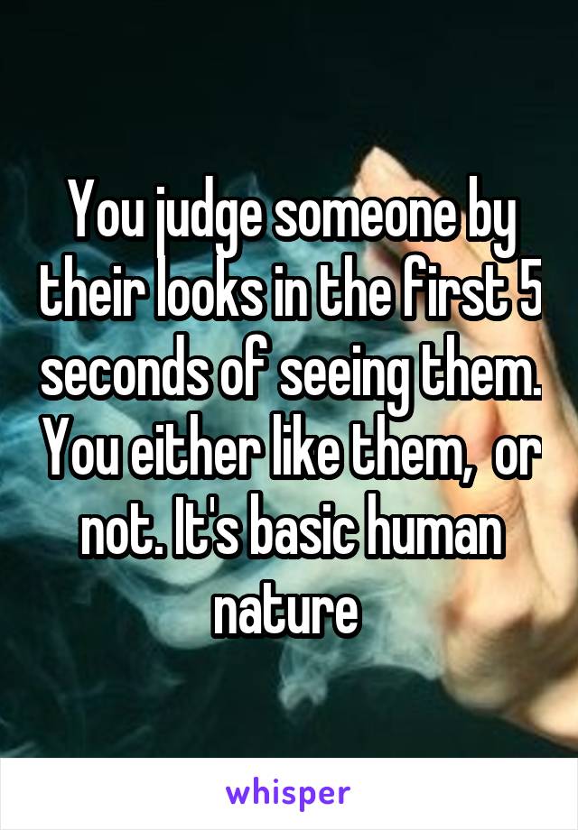 You judge someone by their looks in the first 5 seconds of seeing them. You either like them,  or not. It's basic human nature 