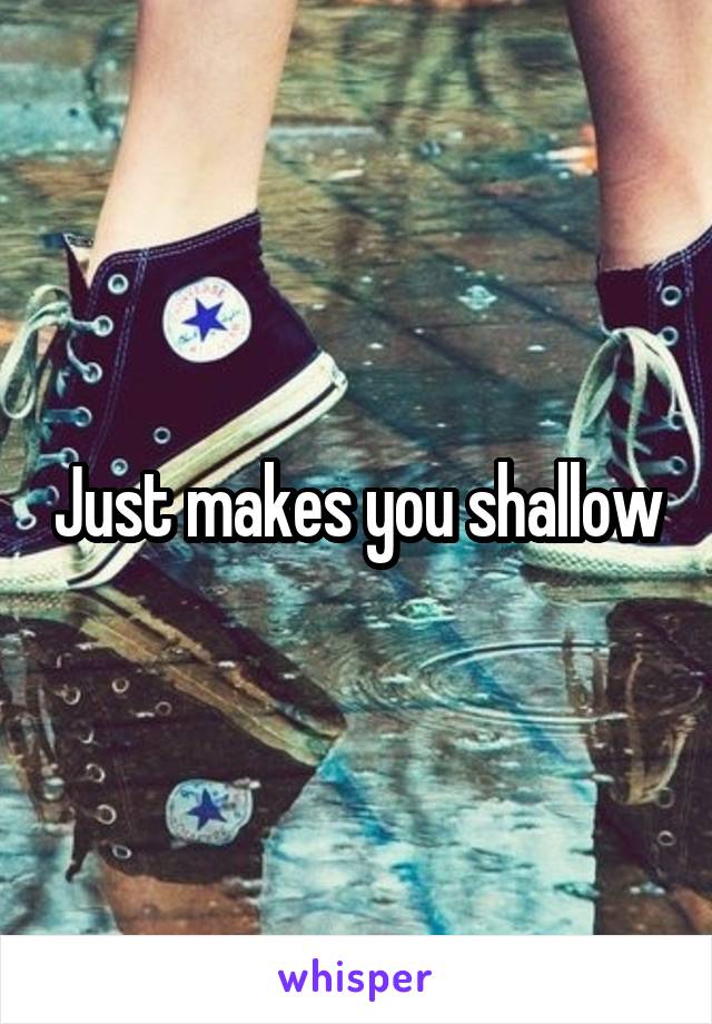 Just makes you shallow