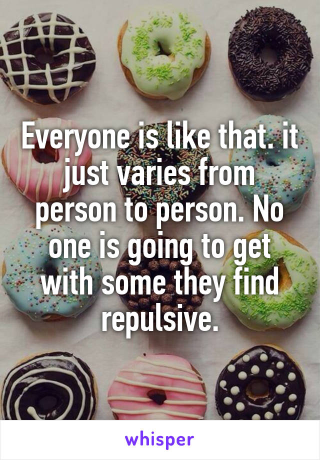 Everyone is like that. it just varies from person to person. No one is going to get with some they find repulsive.