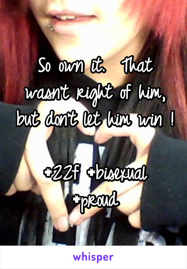 So own it.  That wasn't right of him, but don't let him win ! 
#22f #bisexual #proud