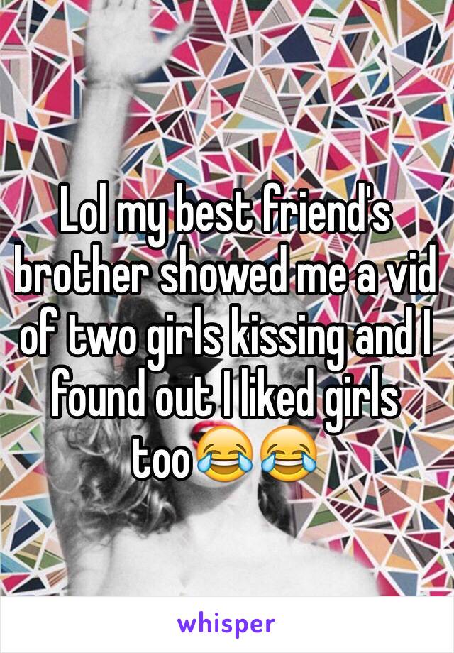 Lol my best friend's brother showed me a vid of two girls kissing and I found out I liked girls too😂😂