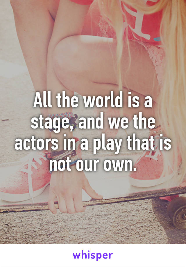 All the world is a stage, and we the actors in a play that is not our own.