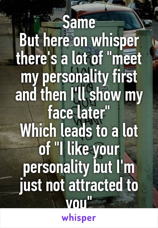 Same
But here on whisper there's a lot of "meet my personality first and then I'll show my face later"
Which leads to a lot of "I like your personality but I'm just not attracted to you"