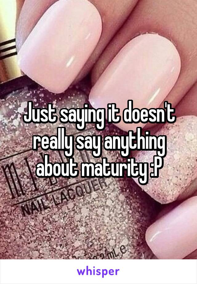 Just saying it doesn't really say anything about maturity :P