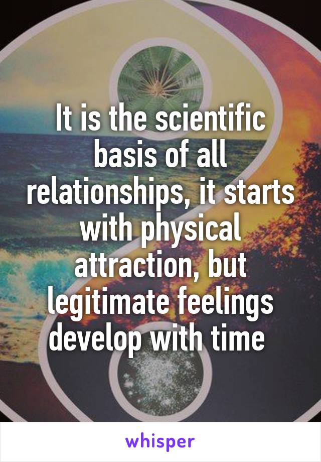 It is the scientific basis of all relationships, it starts with physical attraction, but legitimate feelings develop with time 