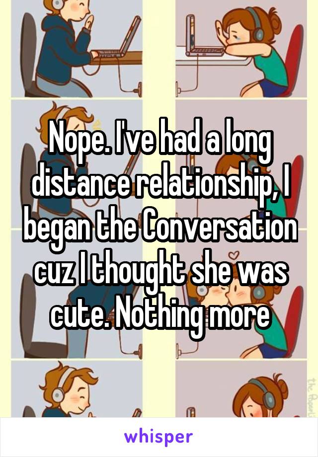 Nope. I've had a long distance relationship, I began the Conversation cuz I thought she was cute. Nothing more