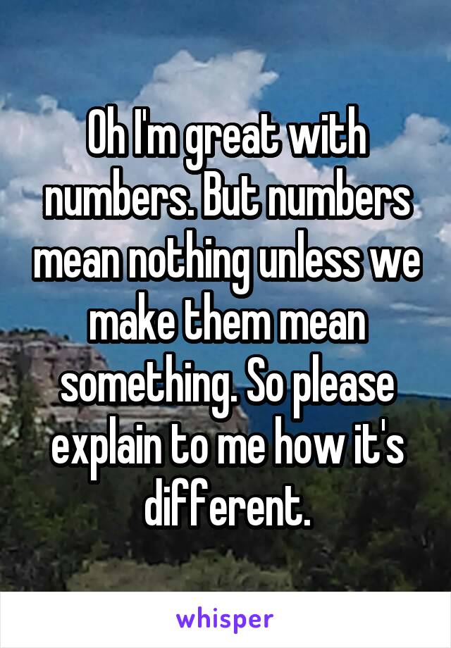 Oh I'm great with numbers. But numbers mean nothing unless we make them mean something. So please explain to me how it's different.