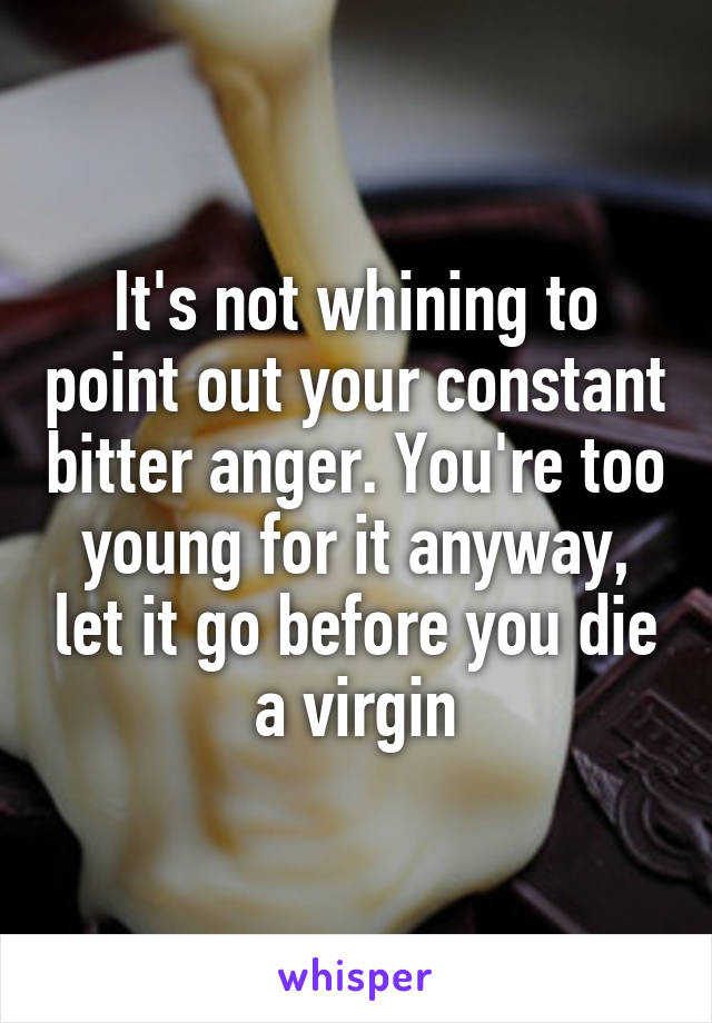 It's not whining to point out your constant bitter anger. You're too young for it anyway, let it go before you die a virgin