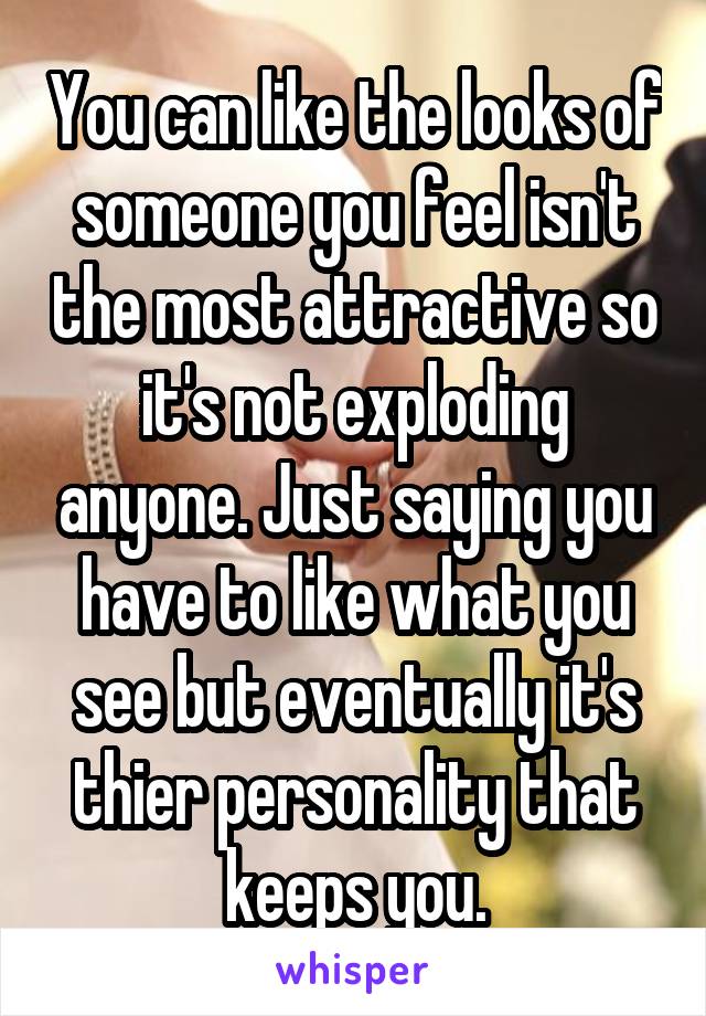 You can like the looks of someone you feel isn't the most attractive so it's not exploding anyone. Just saying you have to like what you see but eventually it's thier personality that keeps you.