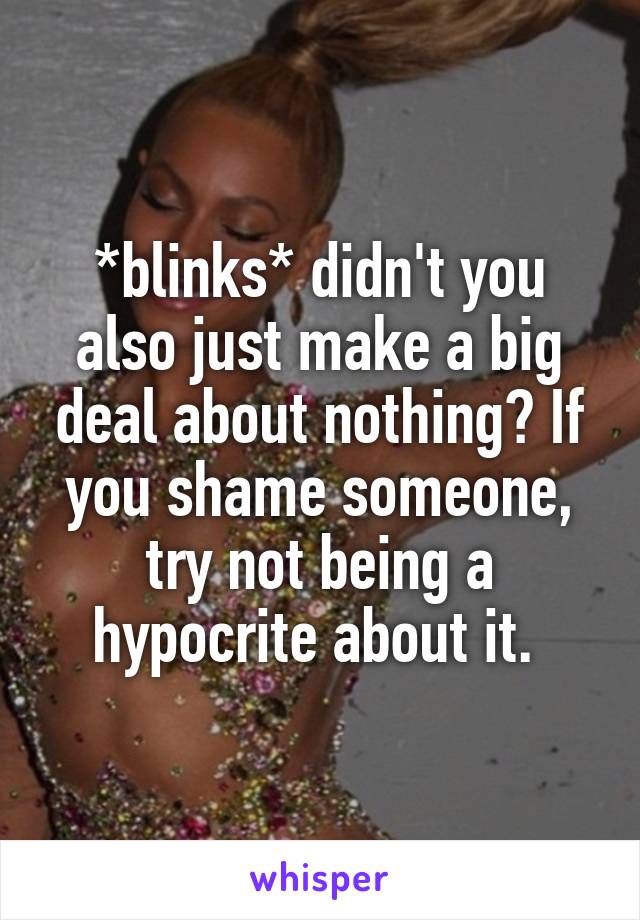 *blinks* didn't you also just make a big deal about nothing? If you shame someone, try not being a hypocrite about it. 