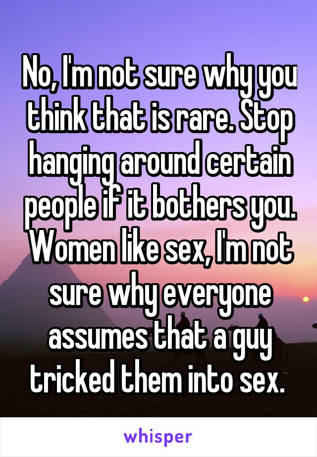 No, I'm not sure why you think that is rare. Stop hanging around certain people if it bothers you. Women like sex, I'm not sure why everyone assumes that a guy tricked them into sex. 